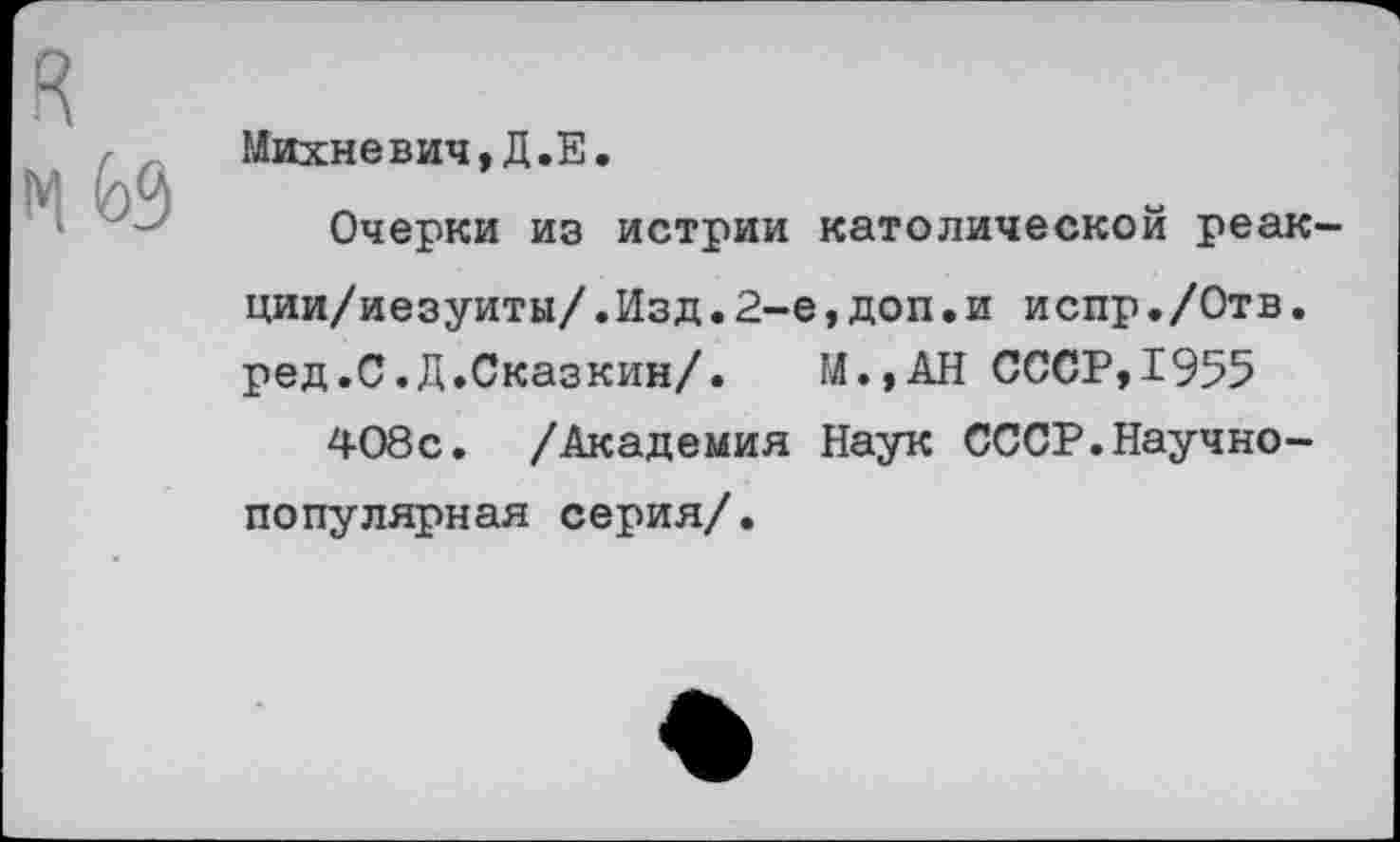 ﻿Михневич,Д.Е.
Очерки из истрии католической реак-ции/иезуиты/.Изд.2-е,доп•и испр./Отв. ред.С.Д.Сказкин/. М.,АН СССР,1955 408с. /Академия Наук СССР.Научно-популярная серия/.